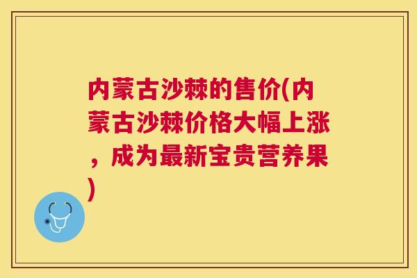 内蒙古沙棘的售价(内蒙古沙棘价格大幅上涨，成为最新宝贵营养果)