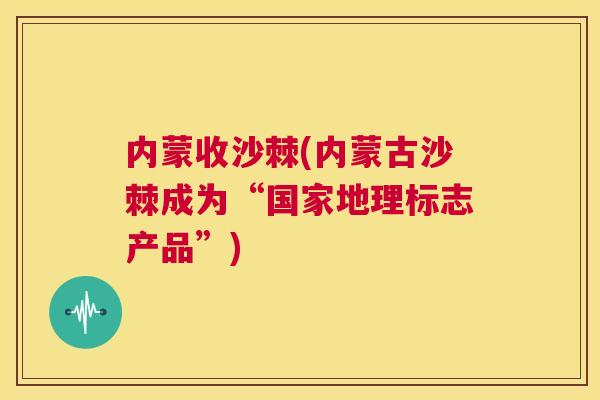 内蒙收沙棘(内蒙古沙棘成为“国家地理标志产品”)