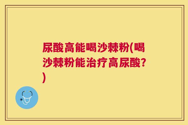 尿酸高能喝沙棘粉(喝沙棘粉能治疗高尿酸？)