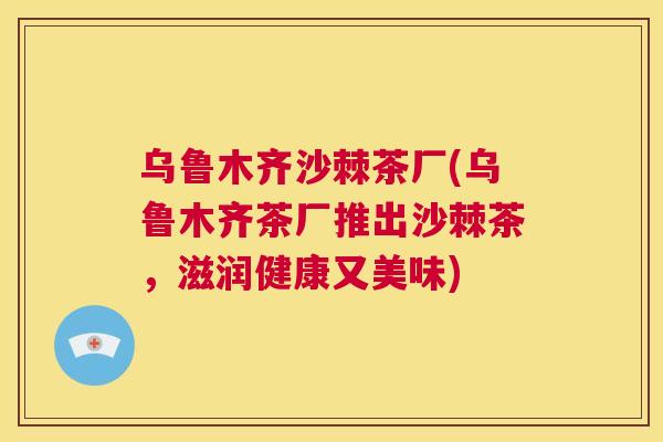 乌鲁木齐沙棘茶厂(乌鲁木齐茶厂推出沙棘茶，滋润健康又美味)
