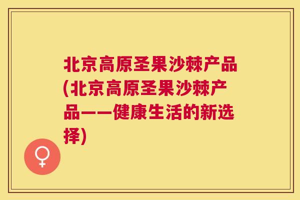 北京高原圣果沙棘产品(北京高原圣果沙棘产品——健康生活的新选择)