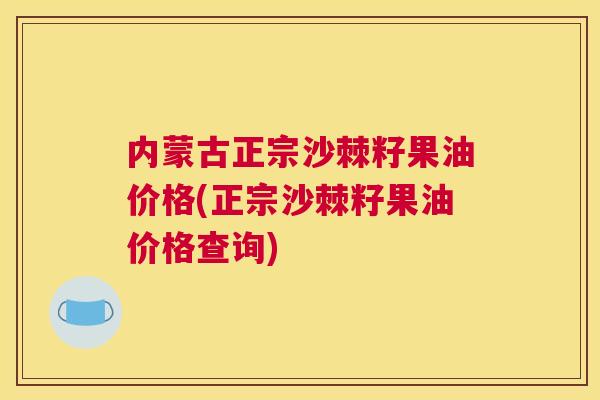 内蒙古正宗沙棘籽果油价格(正宗沙棘籽果油价格查询)