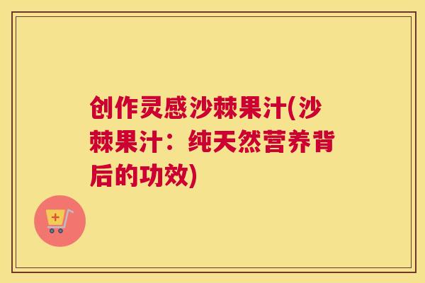 创作灵感沙棘果汁(沙棘果汁：纯天然营养背后的功效)