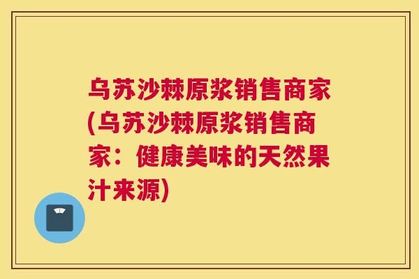 乌苏沙棘原浆销售商家(乌苏沙棘原浆销售商家：健康美味的天然果汁来源)