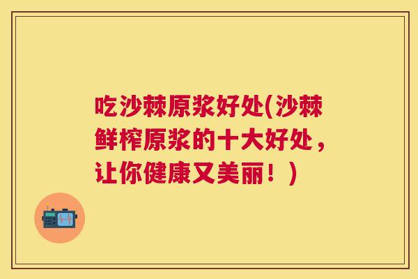 吃沙棘原浆好处(沙棘鲜榨原浆的十大好处，让你健康又美丽！)