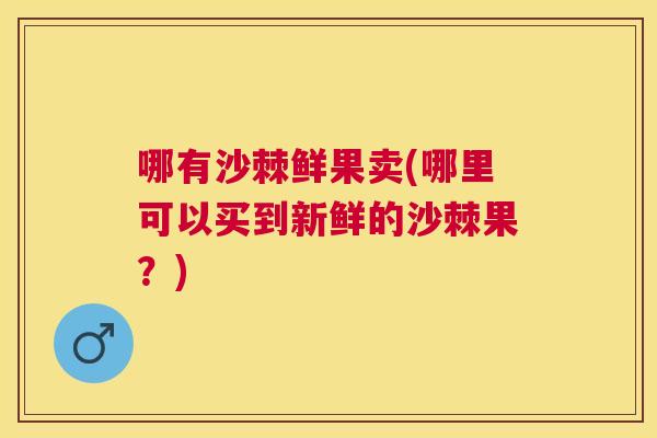 哪有沙棘鲜果卖(哪里可以买到新鲜的沙棘果？)