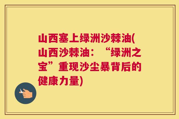 山西塞上绿洲沙棘油(山西沙棘油：“绿洲之宝”重现沙尘暴背后的健康力量)