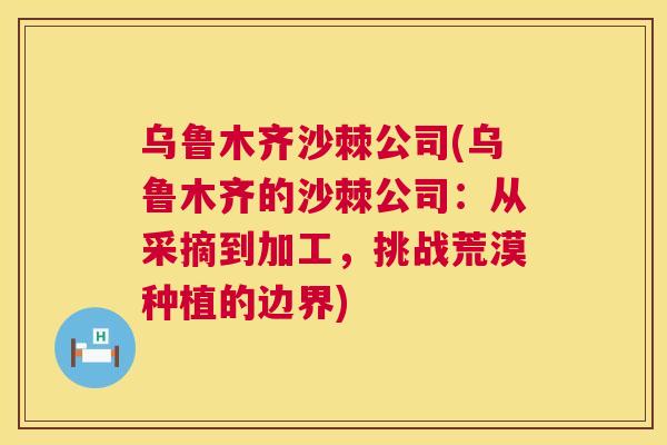 乌鲁木齐沙棘公司(乌鲁木齐的沙棘公司：从采摘到加工，挑战荒漠种植的边界)