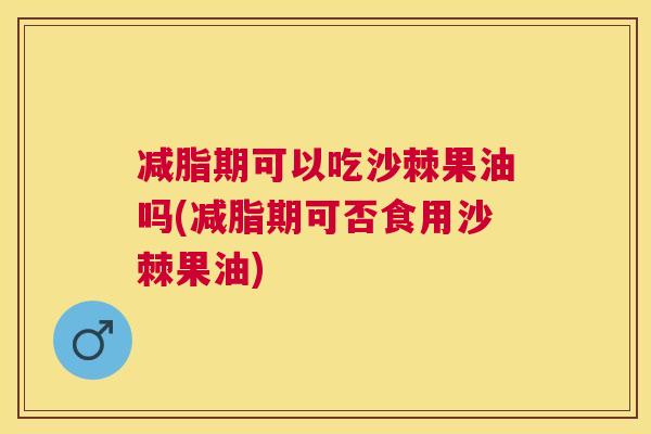 减脂期可以吃沙棘果油吗(减脂期可否食用沙棘果油)