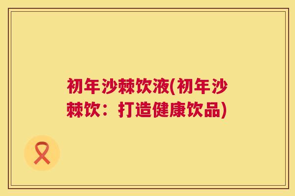初年沙棘饮液(初年沙棘饮：打造健康饮品)