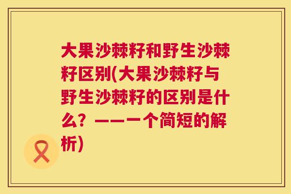 大果沙棘籽和野生沙棘籽区别(大果沙棘籽与野生沙棘籽的区别是什么？——一个简短的解析)