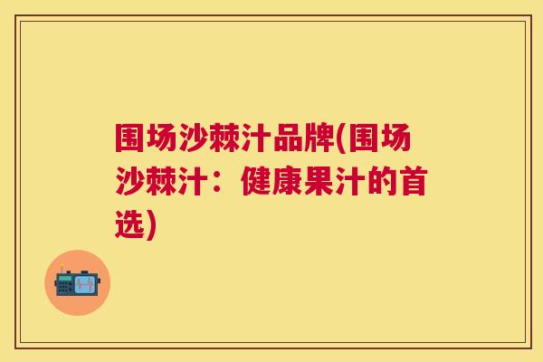围场沙棘汁品牌(围场沙棘汁：健康果汁的首选)