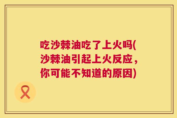 吃沙棘油吃了上火吗(沙棘油引起上火反应，你可能不知道的原因)
