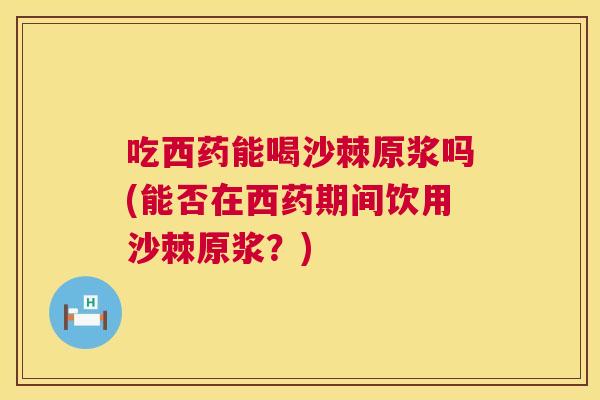 吃西药能喝沙棘原浆吗(能否在西药期间饮用沙棘原浆？)