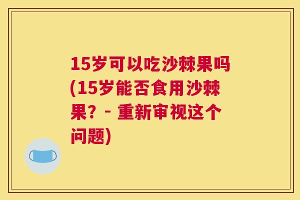 15岁可以吃沙棘果吗(15岁能否食用沙棘果？- 重新审视这个问题)