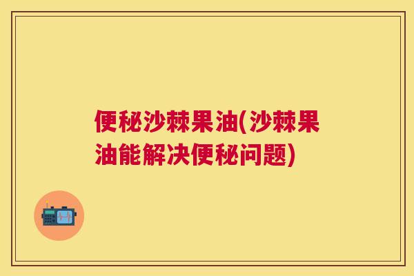 便秘沙棘果油(沙棘果油能解决便秘问题)