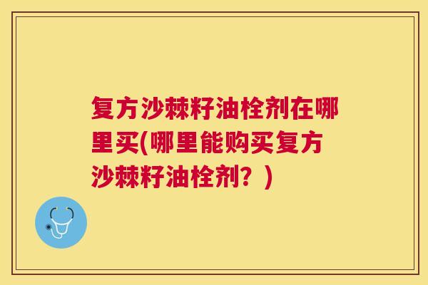 复方沙棘籽油栓剂在哪里买(哪里能购买复方沙棘籽油栓剂？)