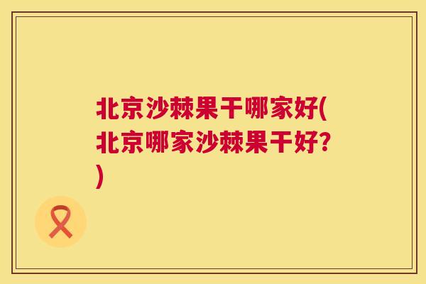 北京沙棘果干哪家好(北京哪家沙棘果干好？)