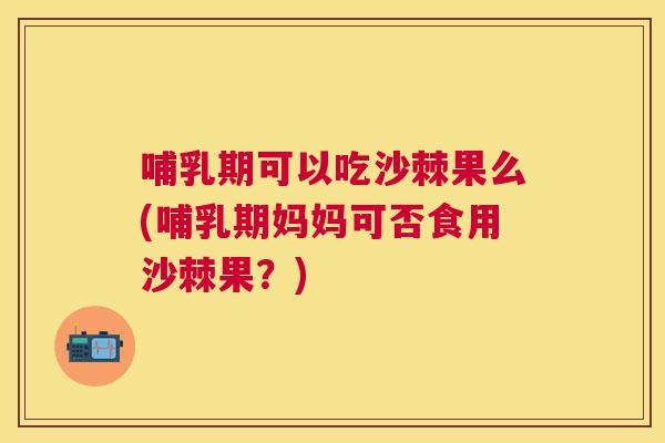 哺乳期可以吃沙棘果么(哺乳期妈妈可否食用沙棘果?)