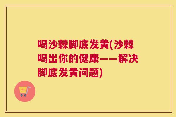 喝沙棘脚底发黄(沙棘喝出你的健康——解决脚底发黄问题)
