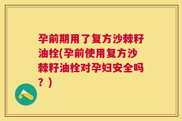 孕前期用了复方沙棘籽油栓(孕前使用复方沙棘籽油栓对孕妇安全吗？)