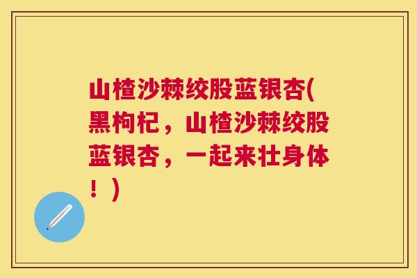 山楂沙棘绞股蓝银杏(黑枸杞，山楂沙棘绞股蓝银杏，一起来壮身体！)