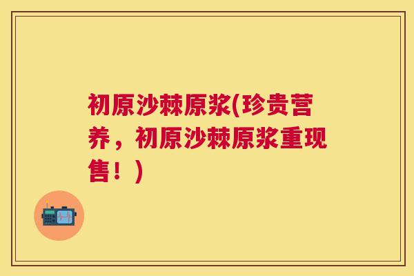 初原沙棘原浆(珍贵营养，初原沙棘原浆重现售！)