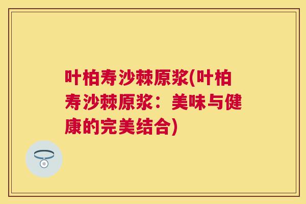 叶柏寿沙棘原浆(叶柏寿沙棘原浆:美味与健康的完美结合)