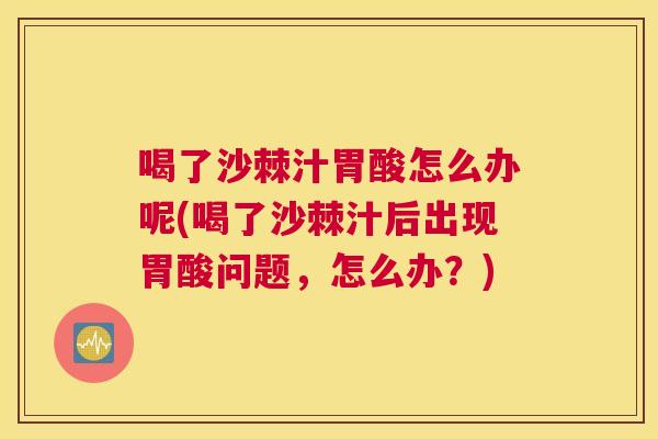 喝了沙棘汁胃酸怎么办呢(喝了沙棘汁后出现胃酸问题,怎么办?)