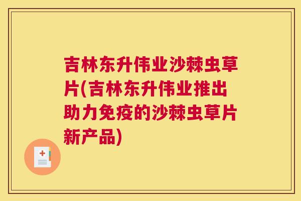 吉林东升伟业沙棘虫草片(吉林东升伟业推出助力免疫的沙棘虫草片新产品)