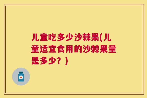 儿童吃多少沙棘果(儿童适宜食用的沙棘果量是多少?)