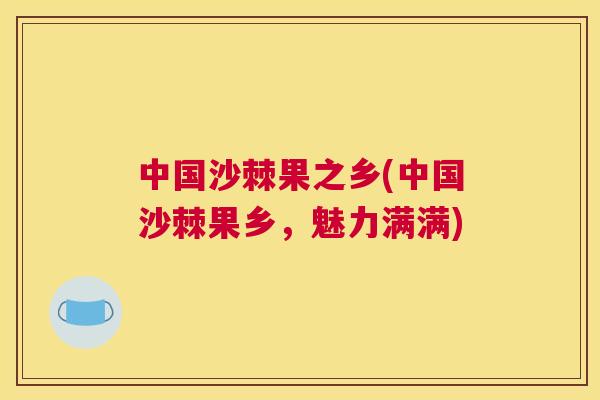 中国沙棘果之乡(中国沙棘果乡，魅力满满)