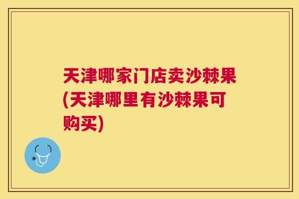 天津哪家门店卖沙棘果(天津哪里有沙棘果可购买)