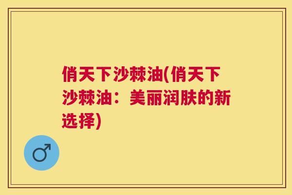 俏天下沙棘油(俏天下沙棘油：美丽润肤的新选择)