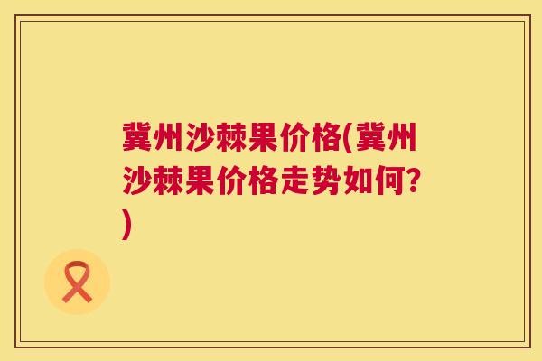 冀州沙棘果价格(冀州沙棘果价格走势如何？)