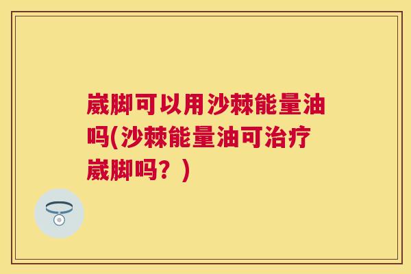 崴脚可以用沙棘能量油吗(沙棘能量油可治疗崴脚吗？)
