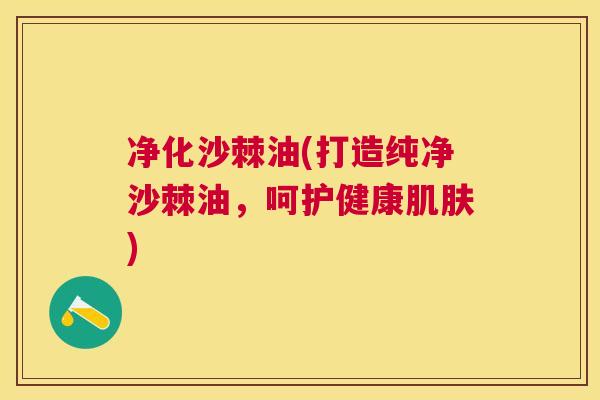 净化沙棘油(打造纯净沙棘油,呵护健康肌肤)