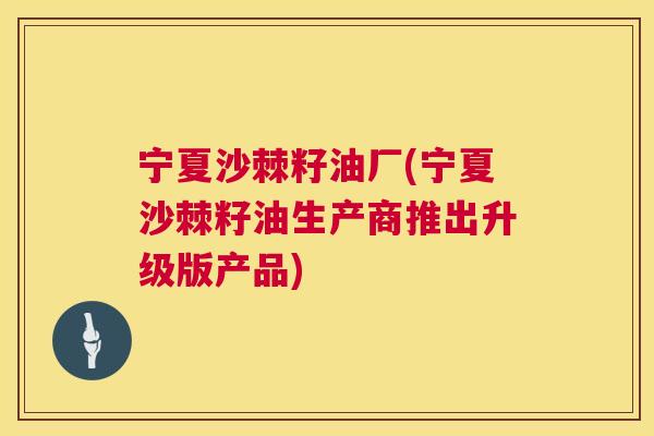 宁夏沙棘籽油厂(宁夏沙棘籽油生产商推出升级版产品)