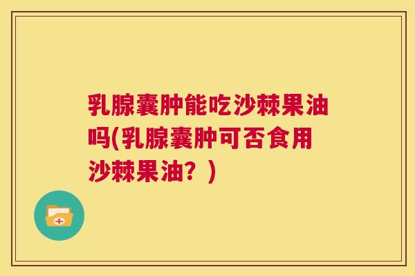 乳腺囊肿能吃沙棘果油吗(乳腺囊肿可否食用沙棘果油？)