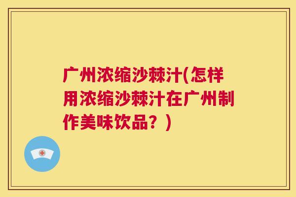 广州浓缩沙棘汁(怎样用浓缩沙棘汁在广州制作美味饮品？)