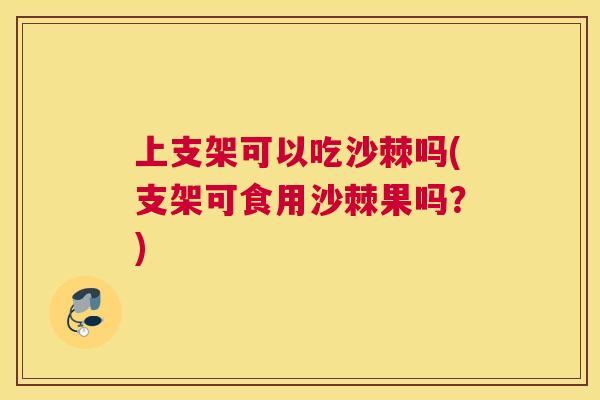 上支架可以吃沙棘吗(支架可食用沙棘果吗？)
