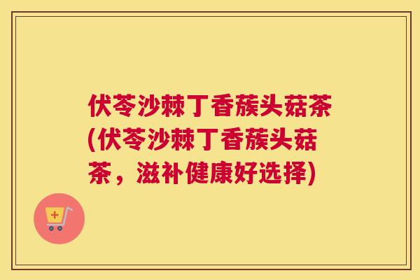 伏苓沙棘丁香蔟头菇茶(伏苓沙棘丁香蔟头菇茶，滋补健康好选择)