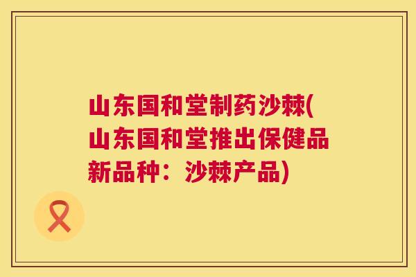 山东国和堂制药沙棘(山东国和堂推出保健品新品种:沙棘产品)