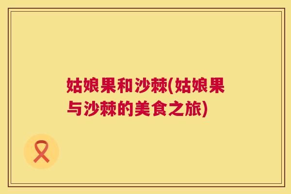 姑娘果和沙棘(姑娘果与沙棘的美食之旅) 姑娘果和沙棘(姑娘果与沙棘的美食之旅)