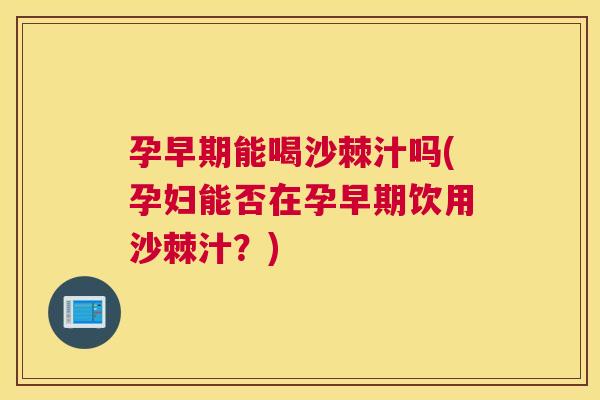 孕早期能喝沙棘汁吗(孕妇能否在孕早期饮用沙棘汁？)