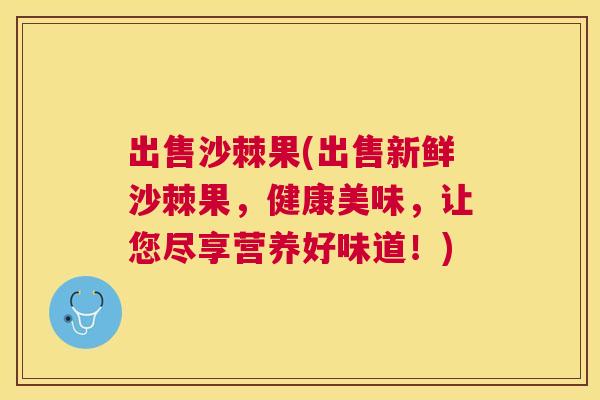 出售沙棘果(出售新鲜沙棘果,健康美味,让您尽享营养好味道!)