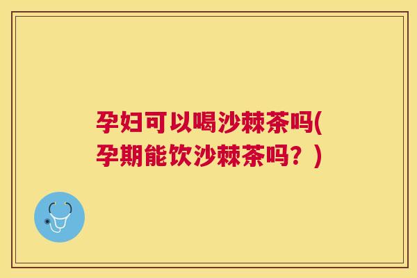 孕妇可以喝沙棘茶吗(孕期能饮沙棘茶吗？)