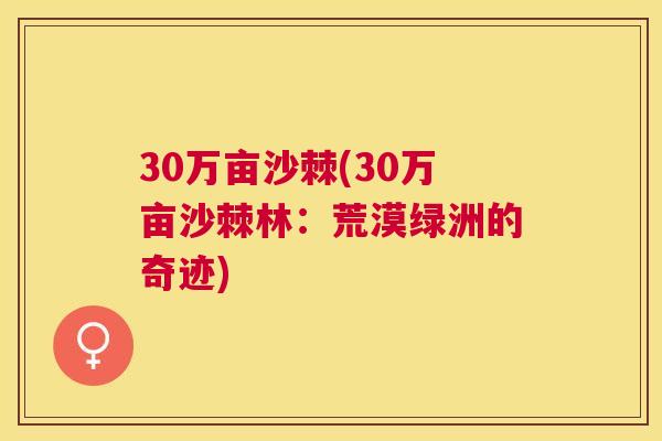 30万亩沙棘(30万亩沙棘林：荒漠绿洲的奇迹)