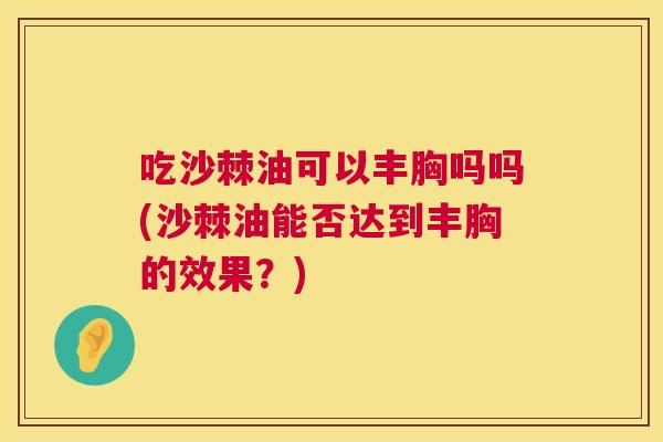 吃沙棘油可以丰胸吗吗(沙棘油能否达到丰胸的效果?)