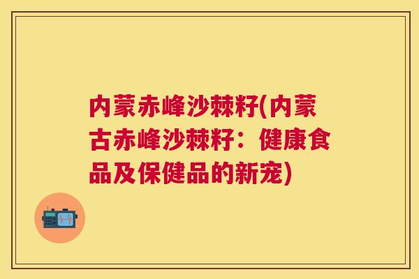 内蒙赤峰沙棘籽(内蒙古赤峰沙棘籽：健康食品及保健品的新宠)